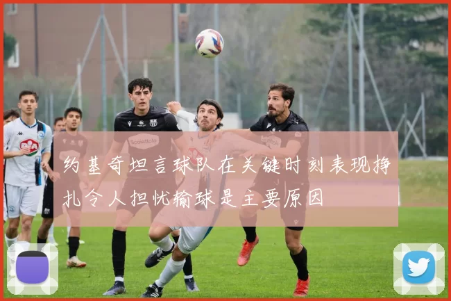 约基奇坦言球队在关键时刻表现挣扎令人担忧输球是主要原因