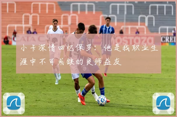 小卡深情回忆保罗：他是我职业生涯中不可或缺的良师益友