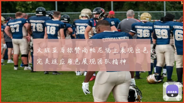 文班亚马称赞尚帕尼场上表现出色完美适应角色展现团队精神