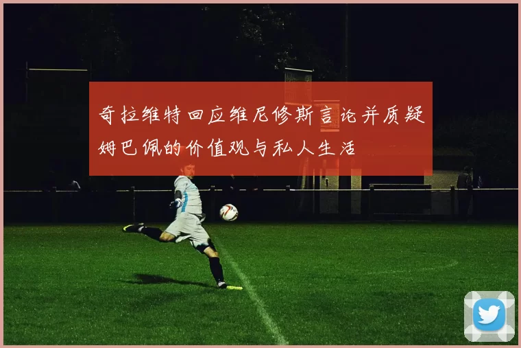 奇拉维特回应维尼修斯言论并质疑姆巴佩的价值观与私人生活