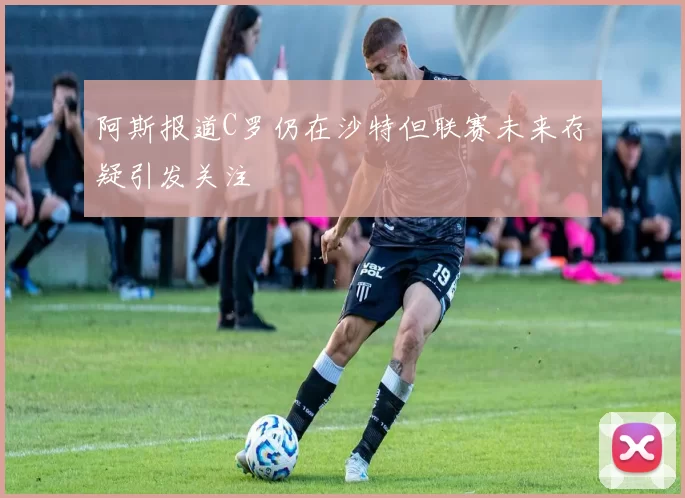 阿斯报道C罗仍在沙特但联赛未来存疑引发关注