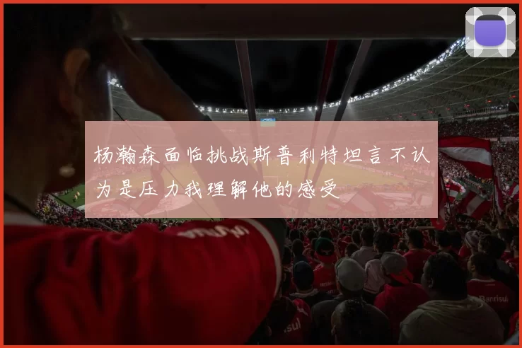 杨瀚森面临挑战斯普利特坦言不认为是压力我理解他的感受