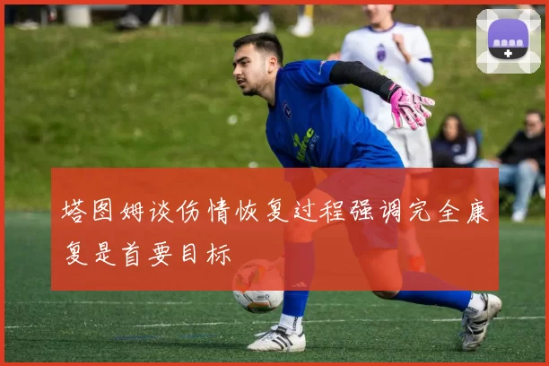 塔图姆谈伤情恢复过程强调完全康复是首要目标
