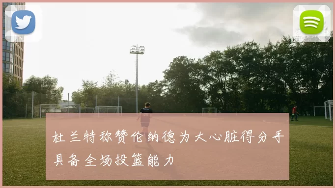 杜兰特称赞伦纳德为大心脏得分手具备全场投篮能力