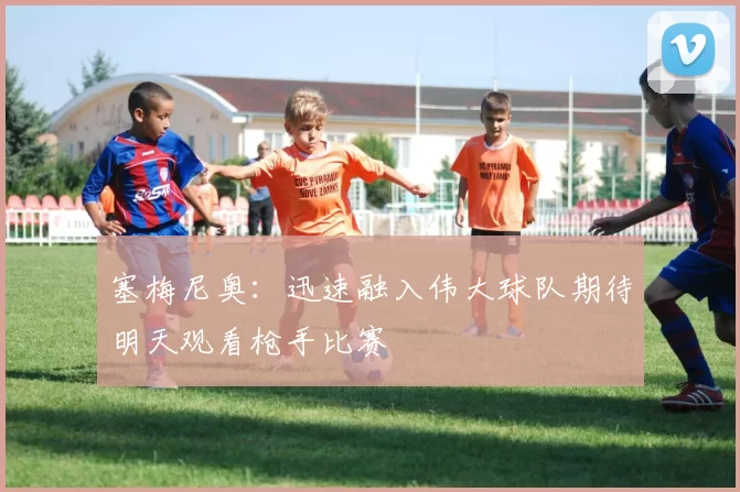 塞梅尼奥：迅速融入伟大球队期待明天观看枪手比赛