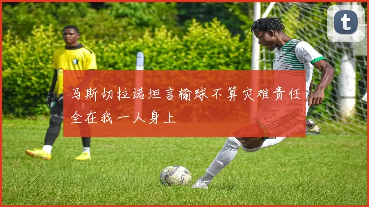 马斯切拉诺坦言输球不算灾难责任全在我一人身上