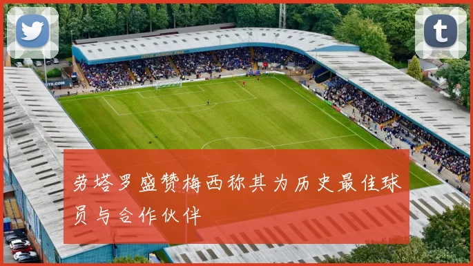 劳塔罗盛赞梅西称其为历史最佳球员与合作伙伴