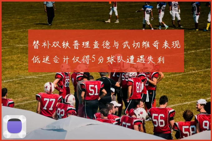 替补双铁普理查德与武切维奇表现低迷合计仅得5分球队遭遇失利
