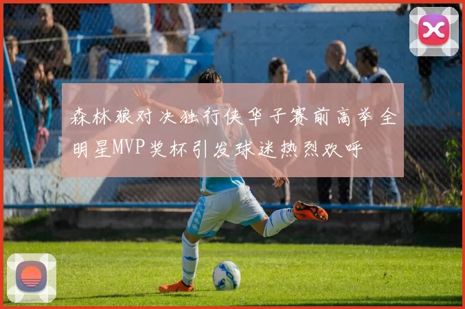 森林狼对决独行侠华子赛前高举全明星MVP奖杯引发球迷热烈欢呼