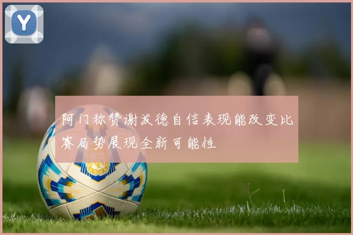 阿门称赞谢泼德自信表现能改变比赛局势展现全新可能性