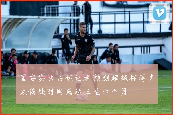国安实力占优记者预测超级杯蒋光太伤缺时间或达三至六个月
