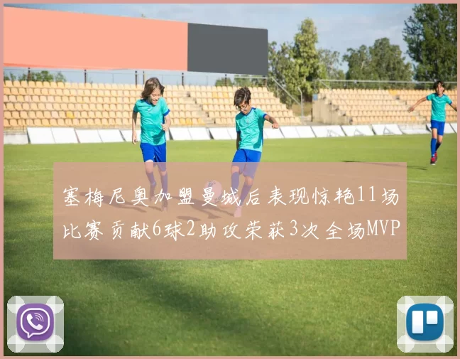 塞梅尼奥加盟曼城后表现惊艳11场比赛贡献6球2助攻荣获3次全场MVP