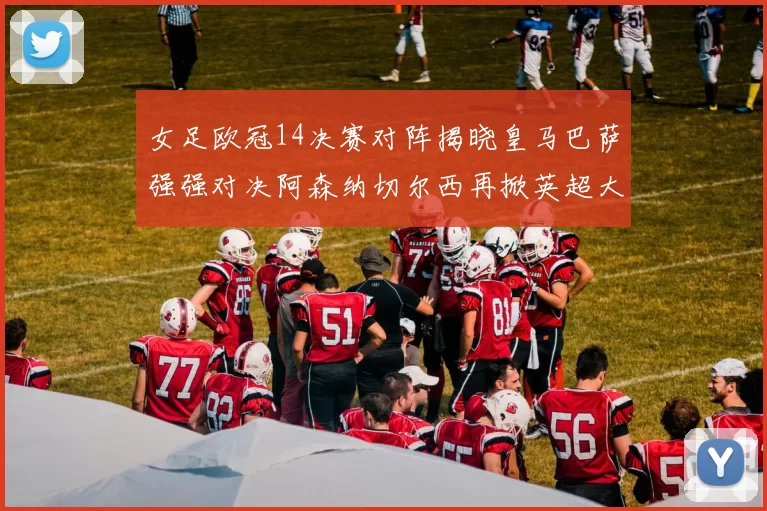 女足欧冠14决赛对阵揭晓皇马巴萨强强对决阿森纳切尔西再掀英超大战