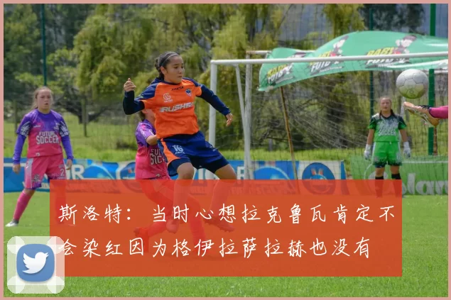 斯洛特：当时心想拉克鲁瓦肯定不会染红因为格伊拉萨拉赫也没有