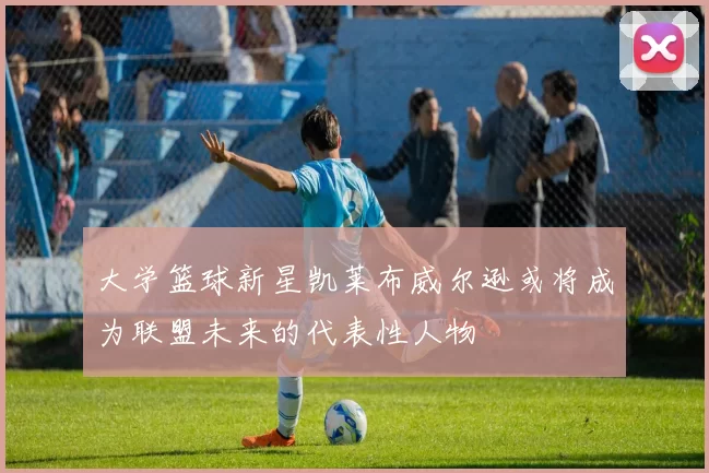 大学篮球新星凯莱布威尔逊或将成为联盟未来的代表性人物
