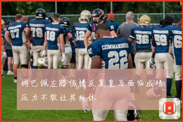 姆巴佩左膝伤情反复皇马面临成绩压力不敢让其轮休