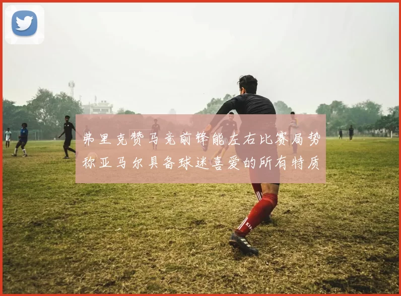 弗里克赞马竞前锋能左右比赛局势称亚马尔具备球迷喜爱的所有特质
