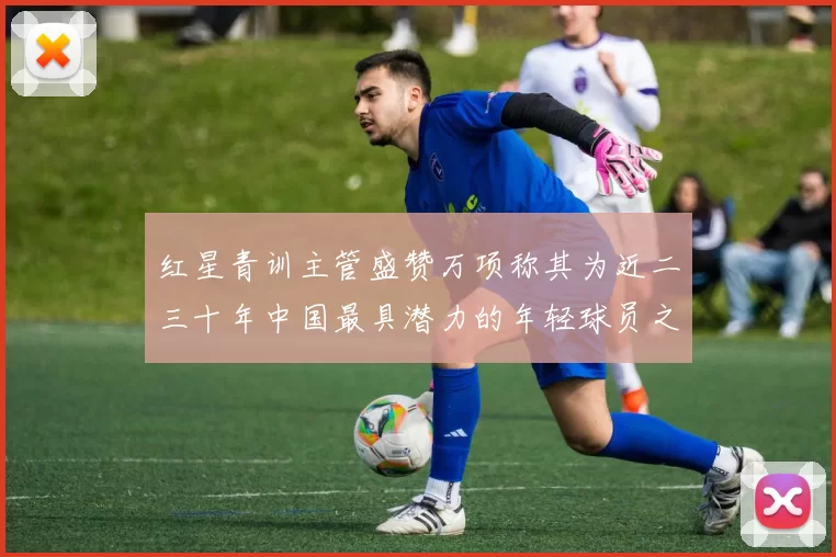 红星青训主管盛赞万项称其为近二三十年中国最具潜力的年轻球员之一