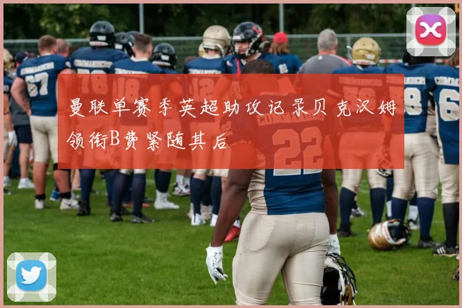 曼联单赛季英超助攻记录贝克汉姆领衔B费紧随其后