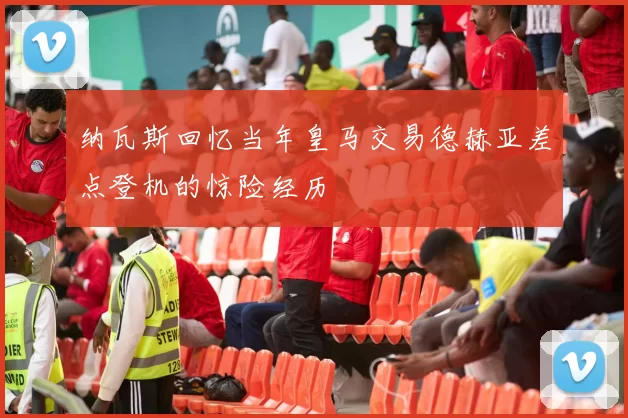 纳瓦斯回忆当年皇马交易德赫亚差点登机的惊险经历