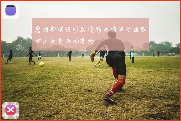 詹姆斯退役引发情感共鸣华子幽默回应或将泪洒赛场