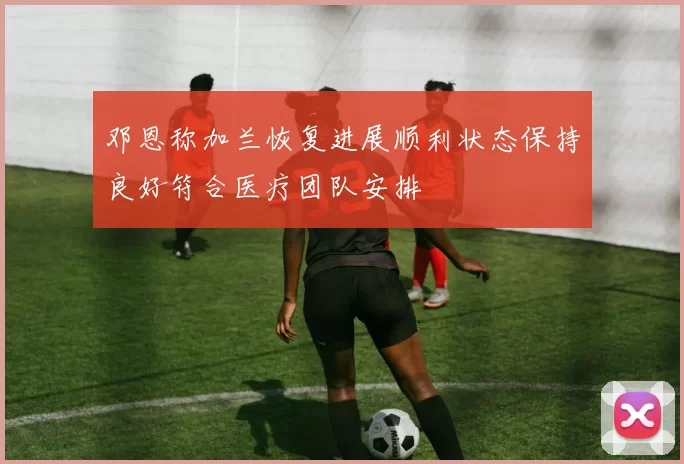 邓恩称加兰恢复进展顺利状态保持良好符合医疗团队安排