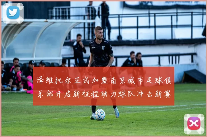 泽维托尔正式加盟南京城市足球俱乐部开启新征程助力球队冲击新赛季